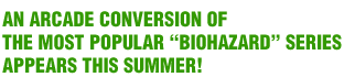 AN ARCADE CONVERSION OF THE MOST POPULAR ﾒBIOHAZARDﾓ SERIES APPEARS THIS SUMMER!