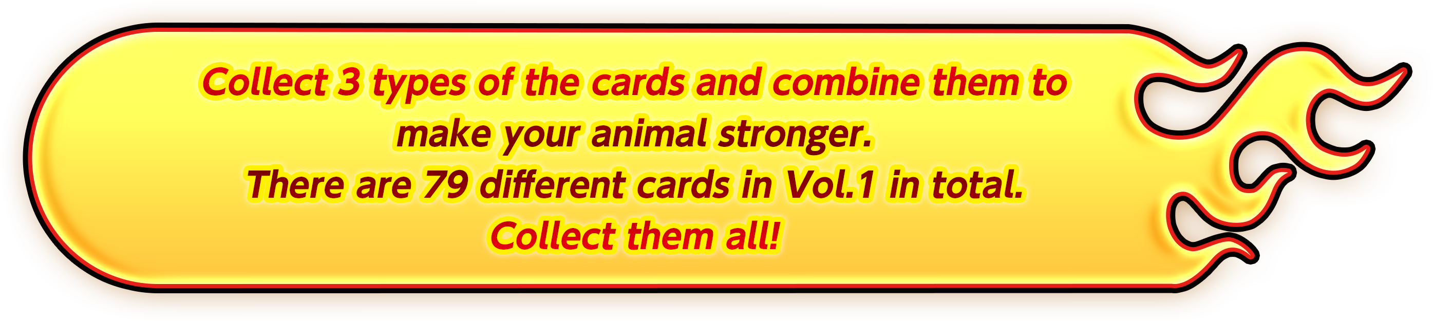 Collect 3 types of the cards and combine them to make your animal stronger. There are 79 different cards in Vol.1 in total. Collect them all!