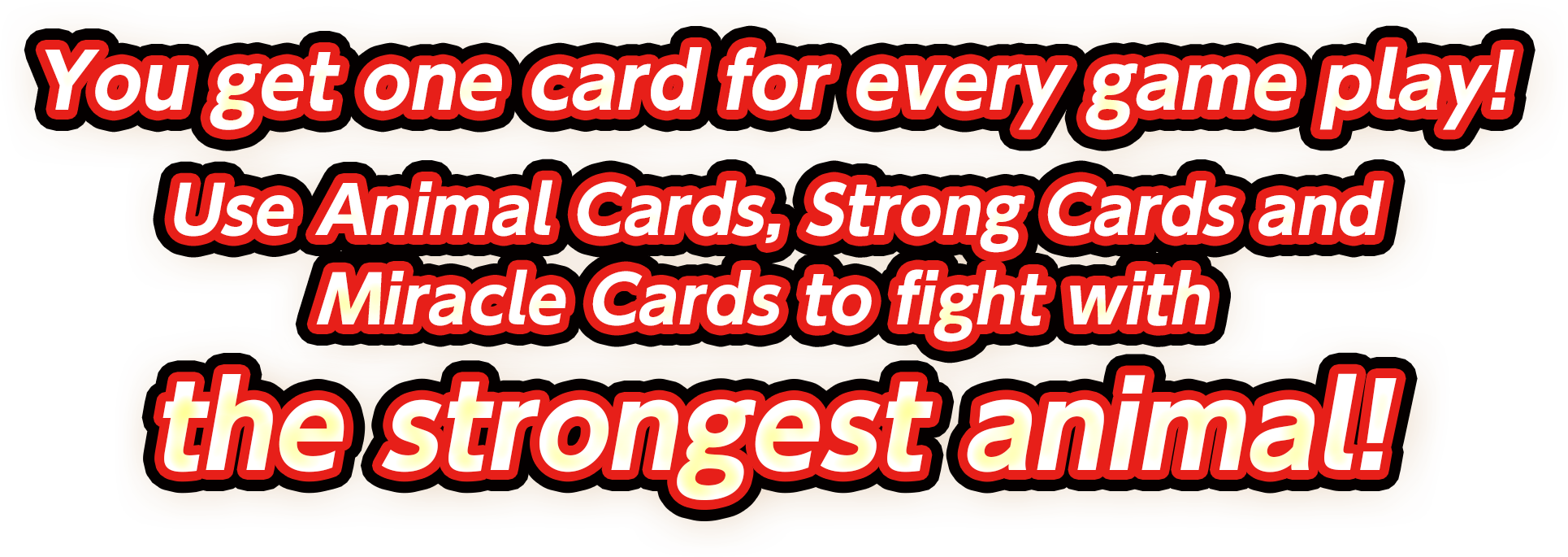 You get one card for every game play! Use Animal Cards, Strong Cards and Miracle Cards to fight with the strongest animal!