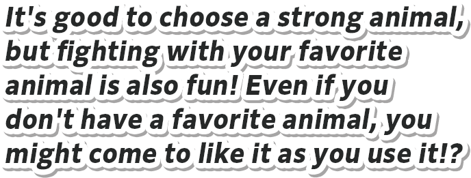 It's good to choose a strong animal, but fighting with your favorite animal is also fun! Even if you don't have a favorite animal, you might come to like it as you use it!?