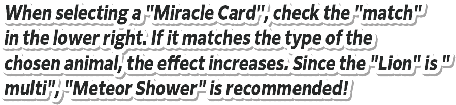 When selecting a "Miracle Card", check the "Match" in the lower right. If it matches the type of the chosen animal, the effect increases. Since the "Lion" is "multi", "Meteor Shower" is recommended!
