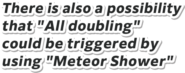 There is also a possibility that "All doubling" could be triggered by using "Meteor Shower"