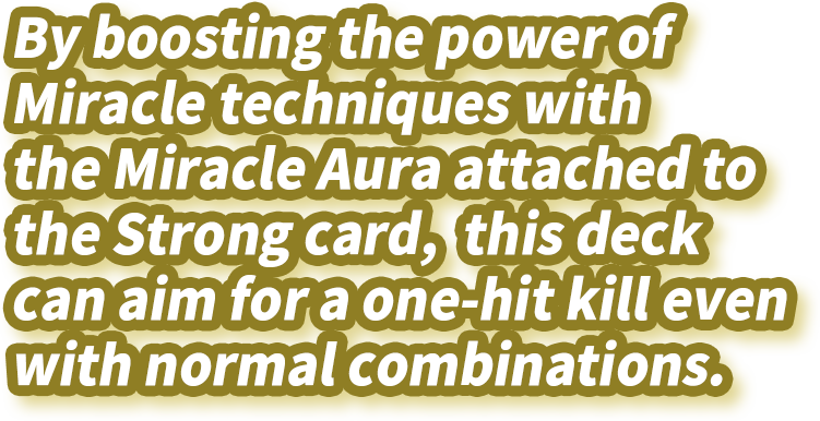 By boosting the power of Miracle techniques with the Miracle Aura attached to the Strong card, this deck can aim for a one-hit kill even with normal combinations.
