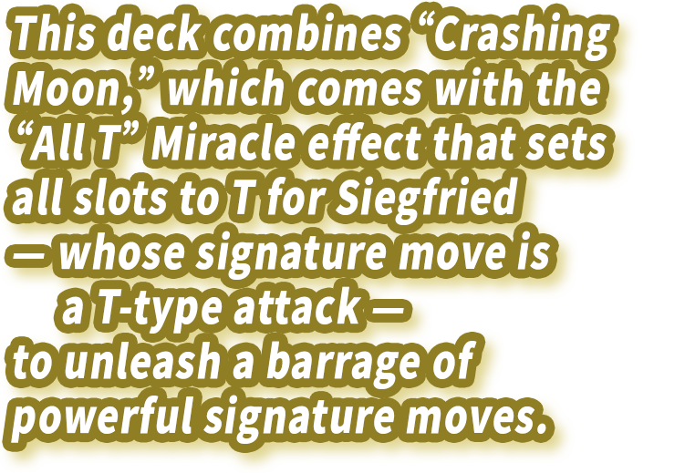 This deck combines “Crashing Moon,” which comes with the “All T” Miracle effect that sets all slots to T for Siegfried — whose signature move is a T-type attack — to unleash a barrage of powerful signature moves.