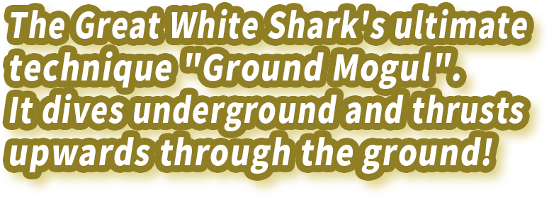 The Great White Shark's ultimate technique "Ground Mogul". It dives underground and thrusts upwards through the ground!