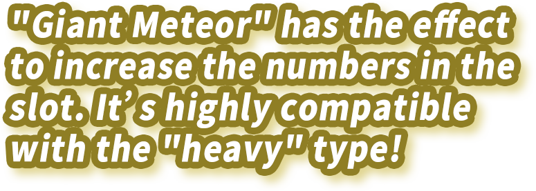 "Giant Meteor" has the effect to increase the numbers in the slot. It's highly compatible with the "heavy" type!