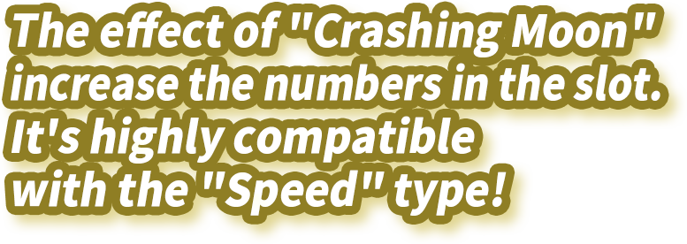 The effect of "Crashing Moon" increase the numbers in the slot. It's highly compatible with the "Speed" type!