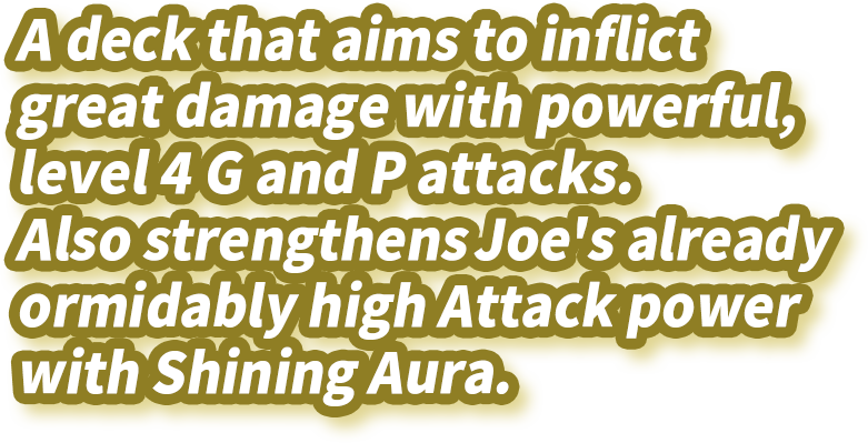 A deck that aims to inflict great damage with powerful, level 4 G and P attacks. Also strengthens Joe's already formidably high Attack power with Shining Aura.