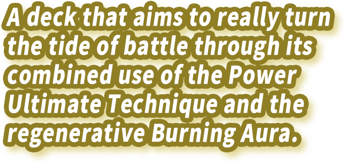 A deck that aims to really turn the tide of battle through its combined use of the Power Ultimate Technique and the regenerative Burning Aura.
