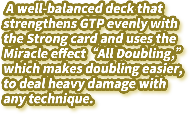 A well-balanced deck that strengthens GTP evenly with the Strong card and uses the Miracle effect “All Doubling,” which makes doubling easier, to deal heavy damage with any technique.