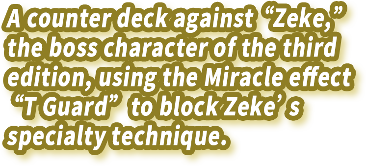 A counter deck against “Zeke,” the boss character of the third edition, using the Miracle effect “T Guard” to block Zeke’s specialty technique.