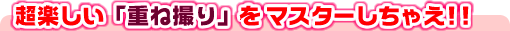 超楽しい「重ね撮り」をマスターしちゃえ!!