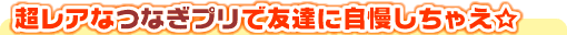 超レアなつなぎプリで友達に自慢しちゃえ☆