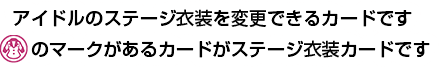 アイドルのステージ衣装を変更できるカードです 「ステージ衣装カード」マークがあるカードがステージ衣装カードです