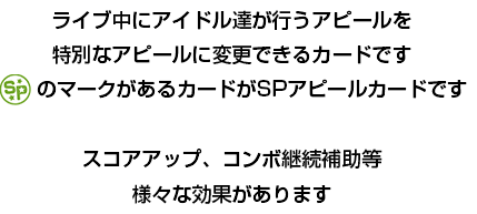 ライブ中にアイドル達が行うアピールを特別なアピールに変更できるカードです　「SPアピールカード」のマークがあるカードがSPアピールカードです　スコアアップ、コンボ継続補助等様々な効果があります