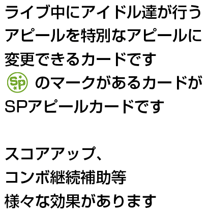 ライブ中にアイドル達が行うアピールを特別なアピールに変更できるカードです　「SPアピールカード」のマークがあるカードがSPアピールカードです　スコアアップ、コンボ継続補助等様々な効果があります