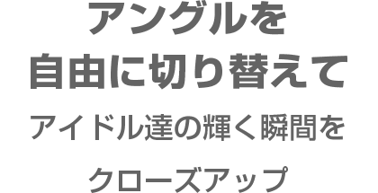 アングルを自由に切り替えてアイドル達の輝く瞬間をクローズアップ