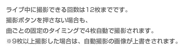 ライブ中に撮影できる回数は12枚までです。撮影ボタンを押さない場合も、曲ごとの固定のタイミングで4枚自動で撮影されます。※9枚以上撮影した場合は、自動撮影の画像が上書きされます。