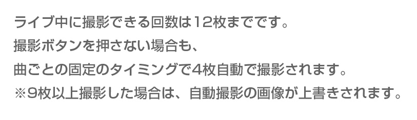 ライブ中に撮影できる回数は12枚までです。撮影ボタンを押さない場合も、曲ごとの固定のタイミングで4枚自動で撮影されます。※9枚以上撮影した場合は、自動撮影の画像が上書きされます。