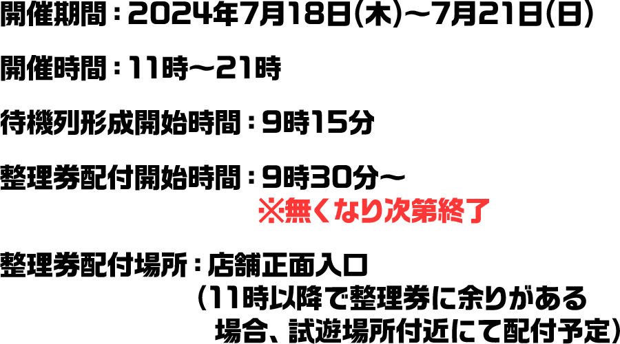 開催期間：2024年7月18日(木)～7月21日(日) 開催時間：11時～21時 待機列形成開始時間：9時15分 整理券配付開始時間：9時30分～　※無くなり次第終了 整理券配付場所：店舗正面入口（11時以降で整理券に余りがある場合、試遊場所付近にて配付予定）