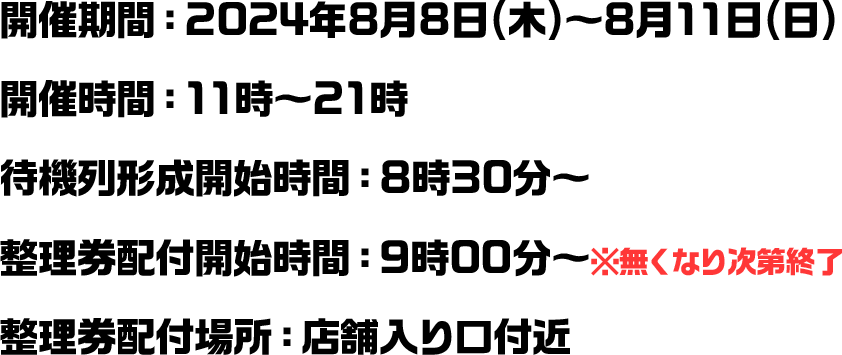 開催期間：2024年8月8日(木)～8月11日(日) 開催時間：11時～21時 待機列形成開始時間：8時30分～ 整理券配付開始時間：9時00分～※無くなり次第終了 整理券配付場所：店舗入り口付近