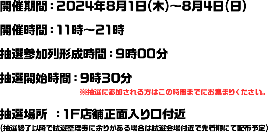 開催期間：2024年8月1日(木)～8月4日(日) 開催時間：11時～21時 抽選参加列形成時間：9時00分 抽選開始時間：9時30分　※抽選に参加される方はこの時間までにお集まりください。 抽選場所 ：1F店舗正面入り口付近 (抽選終了以降で試遊整理券に余りがある場合は試遊会場付近で先着順にて配布予定)