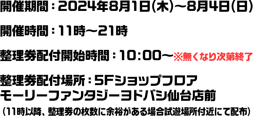 開催期間：2024年8月1日(木)～8月4日(日) 開催時間：11時～21時 整理券配付開始時間：10:00～※無くなり次第終了 整理券配付場所：5Fショップフロア　モーリーファンタジーヨドバシ仙台店前（11時以降、整理券の枚数に余裕がある場合試遊場所付近にて配布）