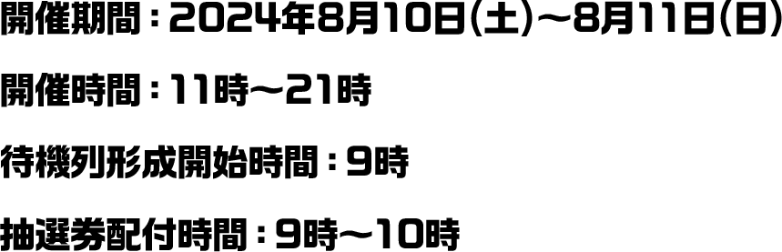 開催期間：2024年8月10日(土)～8月11日(日) 開催時間：11時～21時 待機列形成開始時間：9時 抽選券配付時間：9時～10時