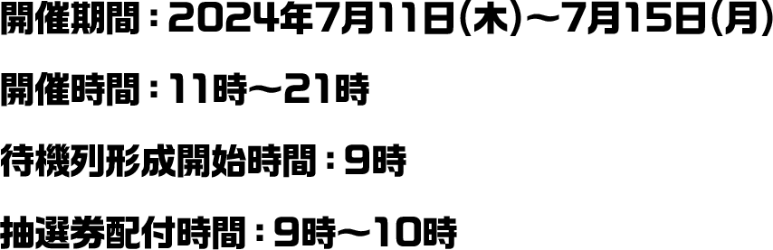 開催期間：2024年7月11日(木)～7月15日(月) 開催時間：11時～21時 待機列形成開始時間：9時 抽選券配付時間：9時～10時