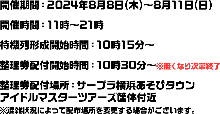 開催期間：2024年8月8日(木)～8月11日(日) 開催時間：11時～21時 待機列形成開始時間：10時15分～ 整理券配付開始時間：10時30分～※無くなり次第終了 整理券配付場所：サープラ横浜あそびタウン　アイドルマスターツアーズ筐体付近※混雑状況によって配布場所を変更する場合がございます。
