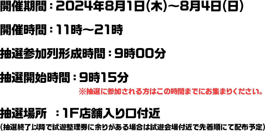 開催期間：2024年8月1日(木)～8月4日(日) 開催時間：11時～21時 抽選参加列形成時間：9時00分 抽選開始時間：9時15分　※抽選に参加される方はこの時間までにお集まりください。 抽選場所 ：1F店舗入り口付近 (抽選終了以降で試遊整理券に余りがある場合は試遊会場付近で先着順にて配布予定)