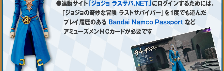 連動サイト「ジョジョ ラスサバ.NET」にログインするためには、「ジョジョの奇妙な冒険 ラストサバイバー」を1度でも遊んだプレイ履歴のある Bandai Namco Passport などアミューズメントICカードが必要です