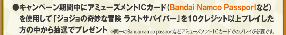 キャンペーン期間中にアミューズメントICカード（Bandai Namco Passportなど）を使用して「ジョジョの奇妙な冒険 ラストサバイバー」を10クレジット以上プレイした方の中から抽選でプレゼント ※同一のBandai namco passportなどアミューズメントＩＣカードでのプレイが必要です。