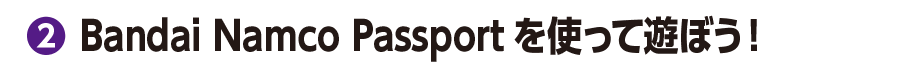 ②Bandai Namco Passportを使って遊ぼう！