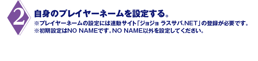 2. 自身のプレイヤーネームを設定する。※プレイヤーネームの設定には連動サイト「ジョジョ ラスサバ.NET」の登録が必要です。※初期設定はNO NAMEです。NO NAME以外を設定してください。
