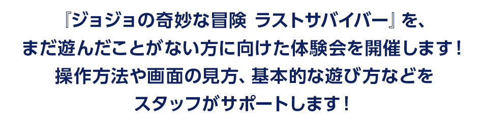 『ジョジョの奇妙な冒険 ラストサバイバー』を、まだ遊んだことがない方に向けた体験会を開催します！操作方法や画面の見方、基本的な遊び方などをスタッフがサポートします！