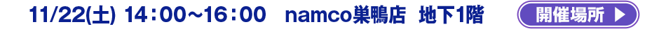 11/22(土) 14：00～16：00 　namco巣鴨店　地下1階