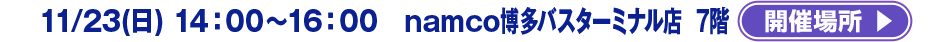11/23(日) 14：00～16：00　 namco博多バスターミナル店　 