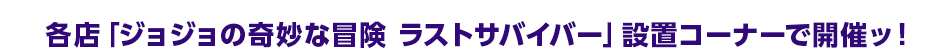 各店「ジョジョの奇妙な冒険 ラストサバイバー」設置コーナーで開催ッ！