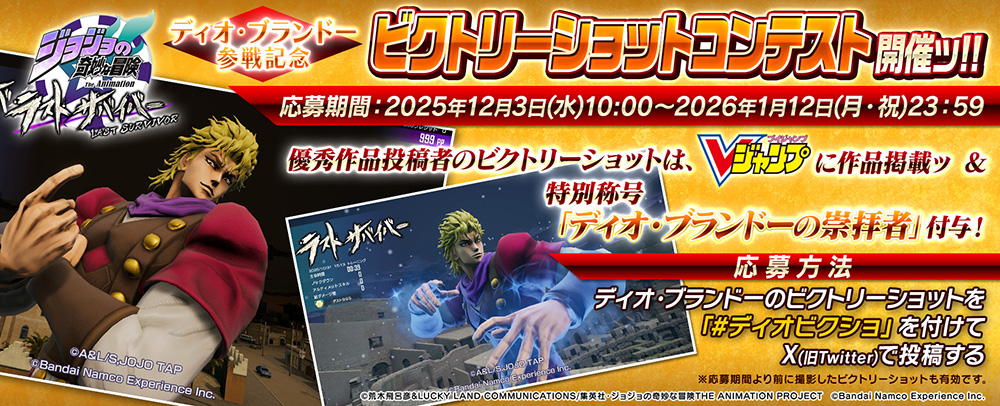 ディオ・ブランドー参戦記念 ビクトリーショットコンテスト開催ッ!! 応募期間 ： 2025年12月3日(水)～2026年1月12日(月・祝） 優秀作品投稿者のビクトリーショットは、Vジャンプに作品掲載ッ ＆ 特別称号「ディオ・ブランドーの崇拝者」付与!