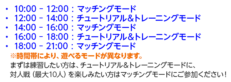 ・ 10:00 - 12:00 : マッチングモード ・ 12:00 - 14:00 : チュートリアル&トレーニングモード ・ 14:00 - 16:00 : マッチングモード ・ 16:00 - 18:00 : チュートリアル&トレーニングモード ・ 18:00 - 21:00 : マッチングモード ※時間帯により、遊べるモードが異なります。 まずは練習したい方は、チュートリアル&トレーニングモードに、対人戦(最大10人)を楽しみたい方はマッチングモードにご参加ください!