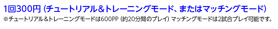 1回300円(チュートリアル&トレーニングモード、またはマッチングモード)※チュートリアル&トレーニングモードは600PP(約20分間のプレイ)マッチングモードは2試合プレイ可能です。