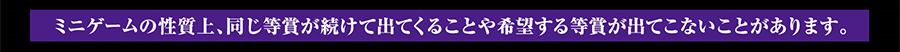 ミニゲームの性質上、同じ等賞が続けて出てくることや希望する等賞が出てこないことがあります。