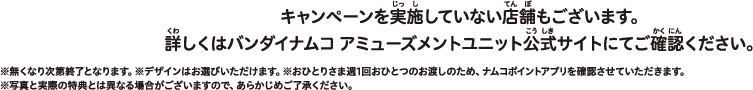 ※無くなり次第終了となります。※デザインはお選びいただけます。※おひとりさま週1回おひとつのお渡しのため、ナムコポイントアプリを確認させていただきます。※写真と実際の特典とは異なる場合がございますので、あらかじめご了承ください。