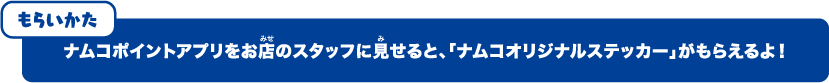ナムコポイントアプリをお店のスタッフに見せると、「ナムコオリジナルステッカー」がもらえるよ！