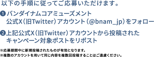 ❶バンダイナムコアミューズメント公式X（旧Twitter）アカウント(@bnam_jp)をフォロー❷上記公式X（旧Twitter）アカウントから投稿された　キャンペーン対象ポストをリポスト ※応募期間中に新規投稿されたものが有効となります。※複数のアカウントを用いて同じ内容を複数回投稿することはご遠慮ください。