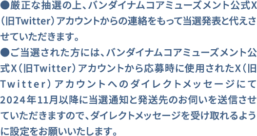 ●厳正な抽選の上、バンダイナムコアミューズメント公式X（旧Twitter）アカウントからの連絡をもって当選発表と代えさせていただきます。●ご当選された方には、バンダイナムコアミューズメント公式X（旧Twitter）アカウントから応募時に使用されたX（旧Twitter）アカウントへのダイレクトメッセージにて2024年11月以降に当選通知と発送先のお伺いを送信させていただきますので、ダイレクトメッセージを受け取れるように設定をお願いいたします。