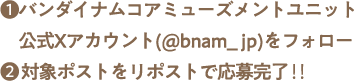 ❶バンダイナムコアミューズメントユニット公式Xアカウント(@bnam_jp)をフォロー❷対象ポストをリポストで応募完了‼