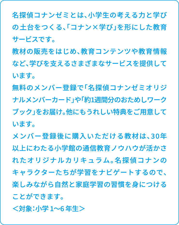 名探偵コナンゼミとは、小学生の考える力と学びの土台をつくる、「コナン×学び」を形にした教育サービスです。教材の販売をはじめ、教育コンテンツや教育情報など、学びを支えるさまざまなサービスを提供しています。無料のメンバー登録で「名探偵コナンゼミオリジナルメンバーカード」や「約1週間分のおためしワークブック」をお届け。他にもうれしい特典をご用意しています。メンバー登録後に購入いただける教材は、30年以上にわたる小学館の通信教育ノウハウが活かされたオリジナルカリキュラム。名探偵コナンのキャラクターたちが学習をナビゲートするので、楽しみながら自然と家庭学習の習慣を身につけることができます。＜対象：小学 1～6 年生＞