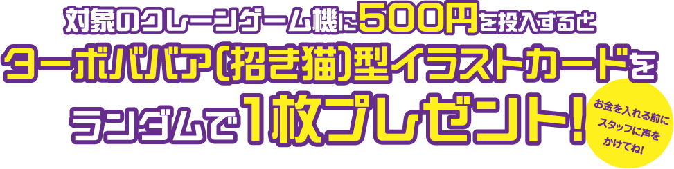 対象のクレーンゲーム機に500円を投入するとターボババア型イラストカードをランダムで1枚プレゼント！